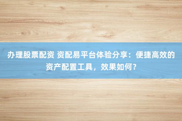 办理股票配资 资配易平台体验分享：便捷高效的资产配置工具，效果如何？