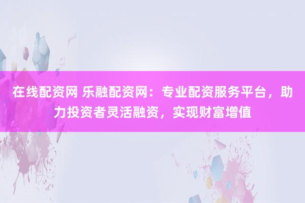 在线配资网 乐融配资网：专业配资服务平台，助力投资者灵活融资，实现财富增值