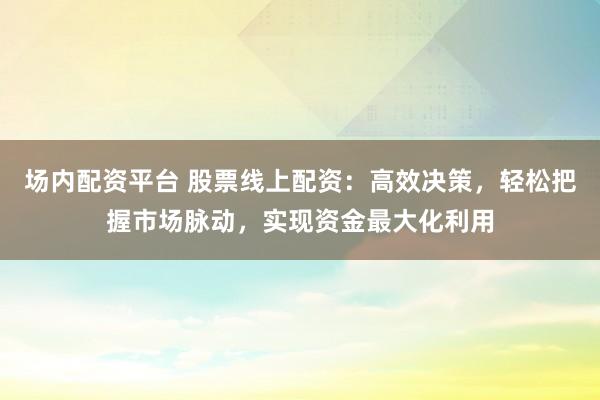场内配资平台 股票线上配资：高效决策，轻松把握市场脉动，实现资金最大化利用