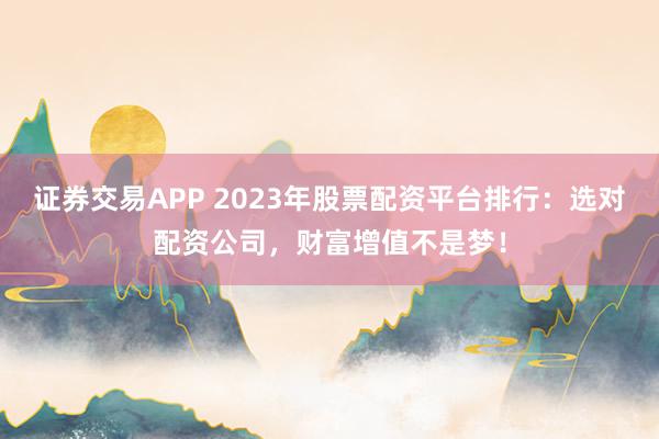证券交易APP 2023年股票配资平台排行：选对配资公司，财富增值不是梦！