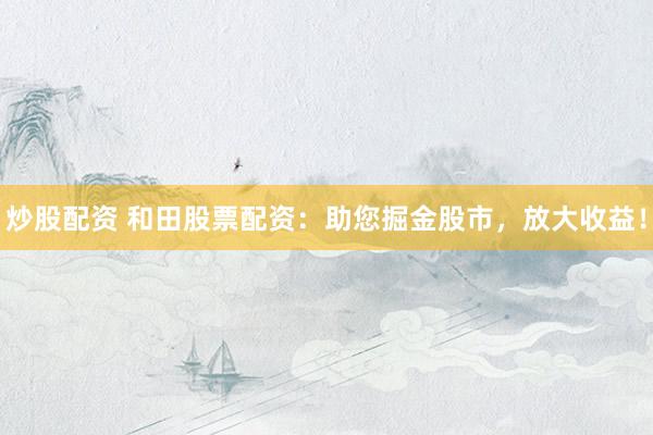 炒股配资 和田股票配资:助您掘金股市,放大收益!