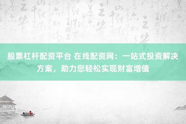 股票杠杆配资平台 在线配资网：一站式投资解决方案，助力您轻松实现财富增值
