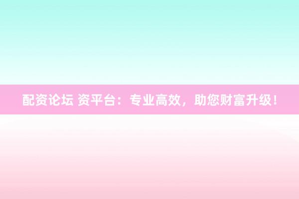 配资论坛 资平台：专业高效，助您财富升级！