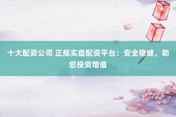 十大配资公司 正规实盘配资平台：安全稳健，助您投资增值