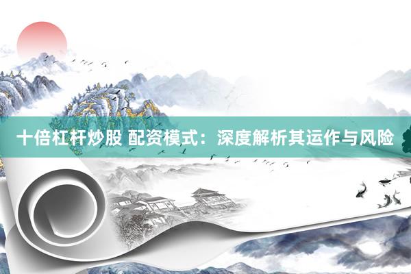 十倍杠杆炒股 配资模式:深度解析其运作与风险