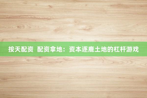 按天配资  配资拿地：资本逐鹿土地的杠杆游戏