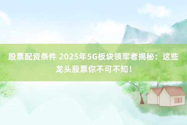 股票配资条件 2025年5G板块领军者揭秘：这些龙头股票你不可不知！