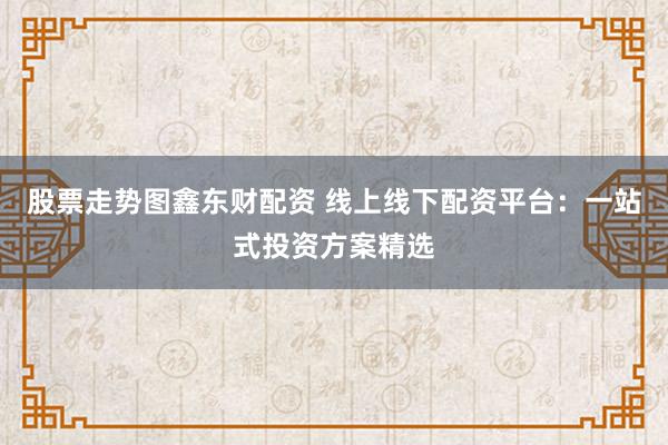 股票走势图鑫东财配资 线上线下配资平台：一站式投资方案精选