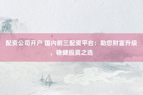 配资公司开户 国内前三配资平台：助您财富升级，稳健投资之选