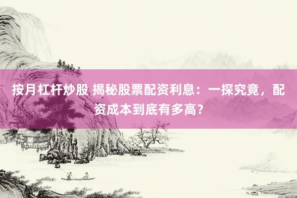 按月杠杆炒股 揭秘股票配资利息：一探究竟，配资成本到底有多高？