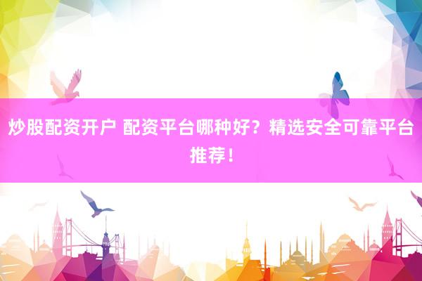 炒股配资开户 配资平台哪种好？精选安全可靠平台推荐！