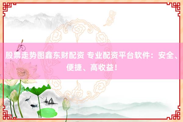 股票走势图鑫东财配资 专业配资平台软件：安全、便捷、高收益！