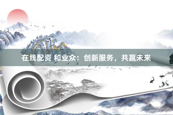 在线配资 和业众：创新服务，共赢未来