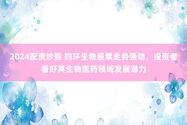 2024配资炒股 四环生物股票走势强劲,投资者看好其生物医药领域发展潜力