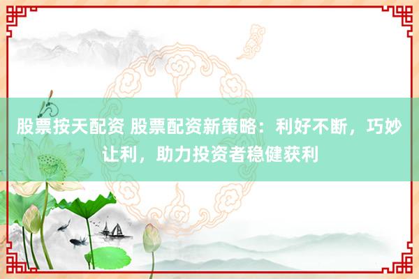 股票按天配资 股票配资新策略:利好不断,巧妙让利,助力投资者稳健获利