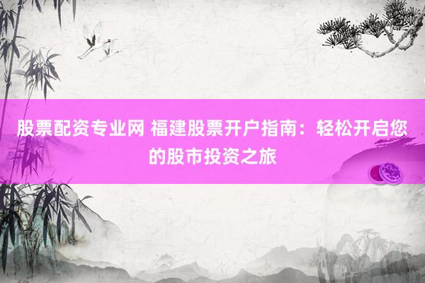 股票配资专业网 福建股票开户指南:轻松开启您的股市投资之旅