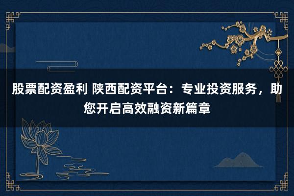股票配资盈利 陕西配资平台:专业投资服务,助您开启高效融资新篇章
