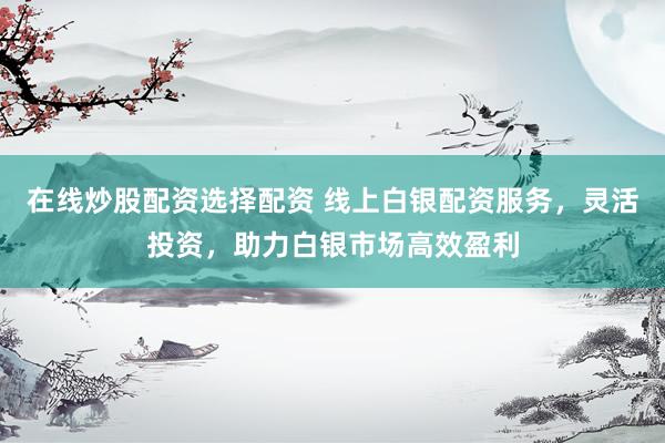 在线炒股配资选择配资 线上白银配资服务,灵活投资,助力白银市场高效盈利