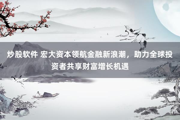 炒股软件 宏大资本领航金融新浪潮，助力全球投资者共享财富增长机遇