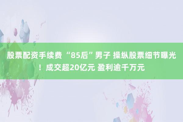 股票配资手续费 “85后”男子 操纵股票细节曝光！成交超20亿元 盈利逾千万元