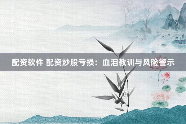 配资软件 配资炒股亏损：血泪教训与风险警示