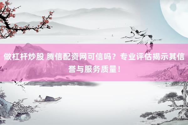 做杠杆炒股 腾信配资网可信吗？专业评估揭示其信誉与服务质量！