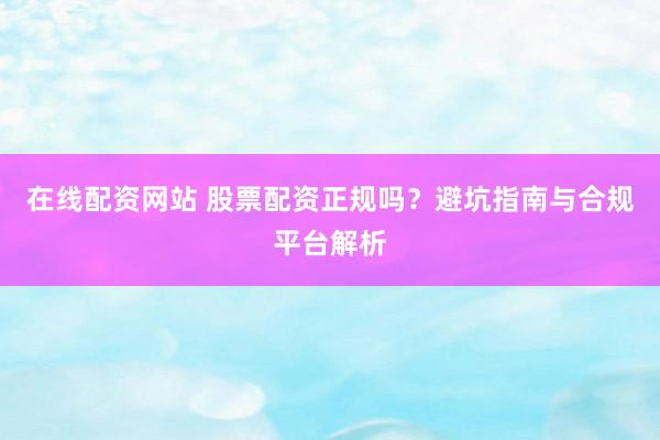 在线配资网站 股票配资正规吗？避坑指南与合规平台解析