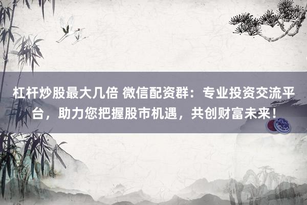 杠杆炒股最大几倍 微信配资群：专业投资交流平台，助力您把握股市机遇，共创财富未来！
