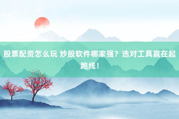 股票配资怎么玩 炒股软件哪家强？选对工具赢在起跑线！