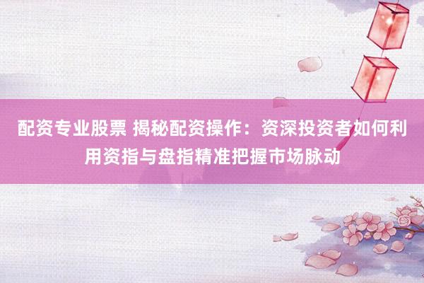 配资专业股票 揭秘配资操作：资深投资者如何利用资指与盘指精准把握市场脉动