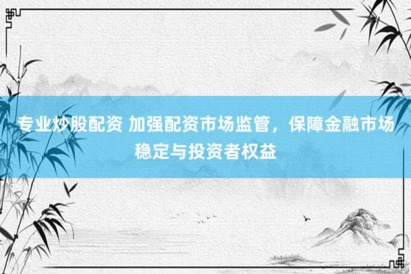 专业炒股配资 加强配资市场监管，保障金融市场稳定与投资者权益