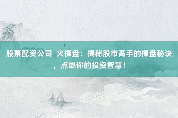 股票配资公司  火操盘：揭秘股市高手的操盘秘诀，点燃你的投资智慧！