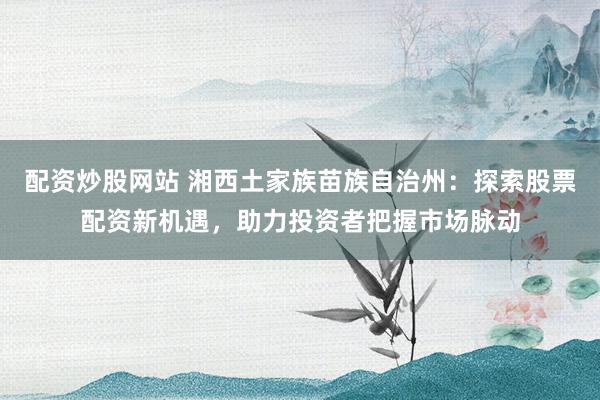 配资炒股网站 湘西土家族苗族自治州：探索股票配资新机遇，助力投资者把握市场脉动