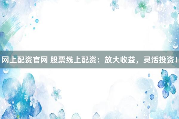 网上配资官网 股票线上配资：放大收益，灵活投资！