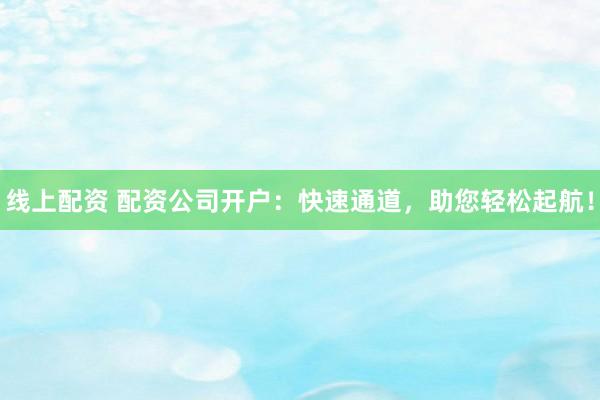 线上配资 配资公司开户：快速通道，助您轻松起航！