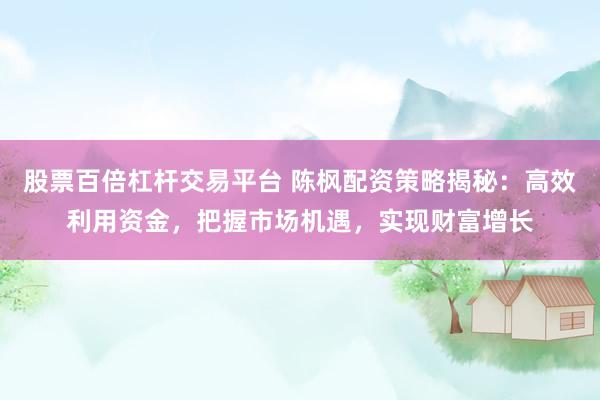 股票百倍杠杆交易平台 陈枫配资策略揭秘：高效利用资金，把握市场机遇，实现财富增长