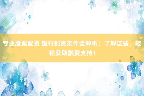 专业股票配资 银行配资条件全解析：了解这些，轻松获取融资支持！
