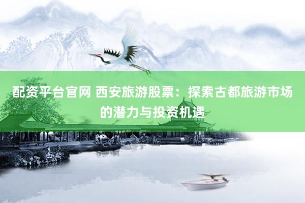 配资平台官网 西安旅游股票：探索古都旅游市场的潜力与投资机遇