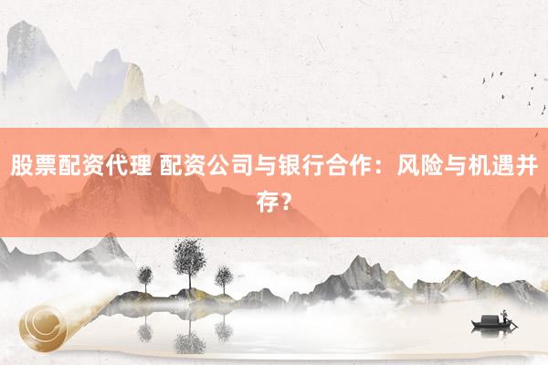 股票配资代理 配资公司与银行合作：风险与机遇并存？