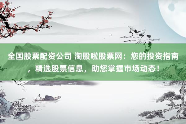 全国股票配资公司 淘股啦股票网：您的投资指南，精选股票信息，助您掌握市场动态！
