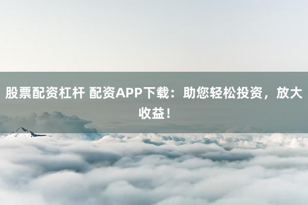 股票配资杠杆 配资APP下载：助您轻松投资，放大收益！