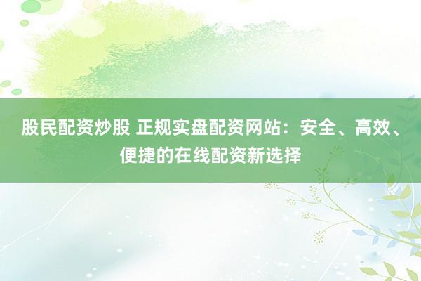 股民配资炒股 正规实盘配资网站：安全、高效、便捷的在线配资新选择