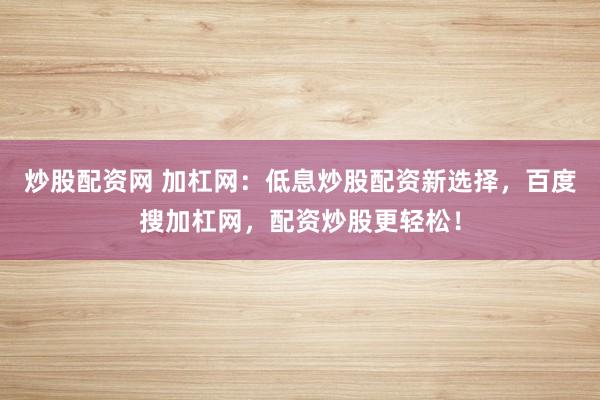 炒股配资网 加杠网：低息炒股配资新选择，百度搜加杠网，配资炒股更轻松！