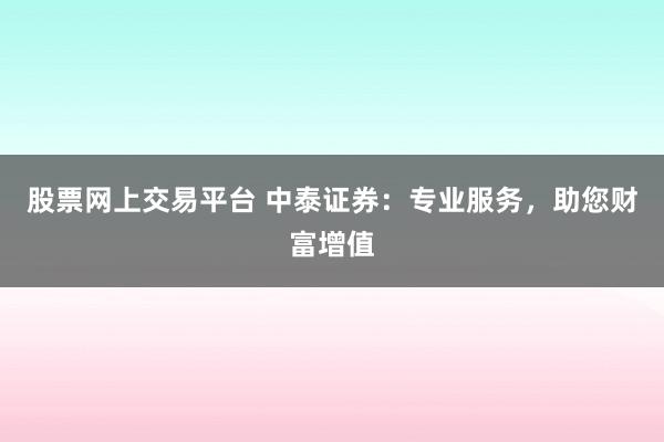 股票网上交易平台 中泰证券：专业服务，助您财富增值