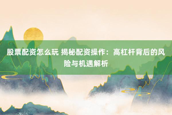 股票配资怎么玩 揭秘配资操作：高杠杆背后的风险与机遇解析