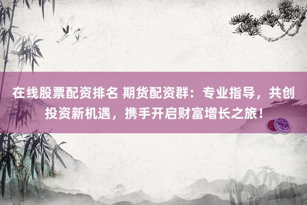 在线股票配资排名 期货配资群：专业指导，共创投资新机遇，携手开启财富增长之旅！