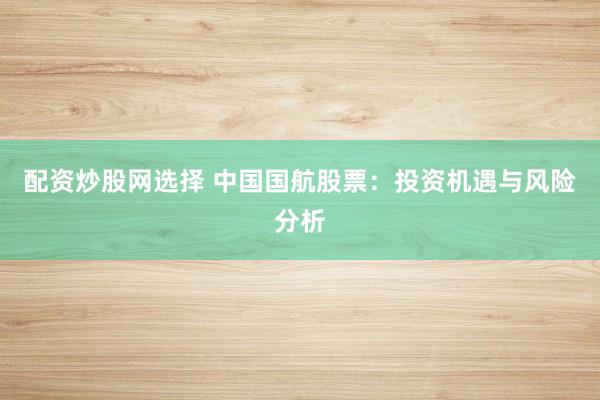 配资炒股网选择 中国国航股票：投资机遇与风险分析
