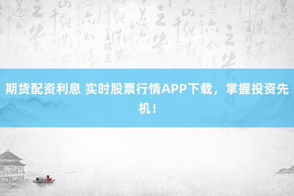 期货配资利息 实时股票行情APP下载，掌握投资先机！