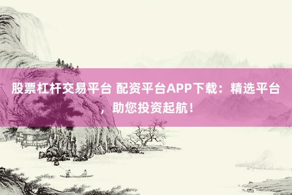 股票杠杆交易平台 配资平台APP下载：精选平台，助您投资起航！