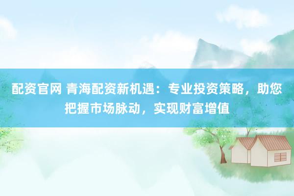 配资官网 青海配资新机遇：专业投资策略，助您把握市场脉动，实现财富增值